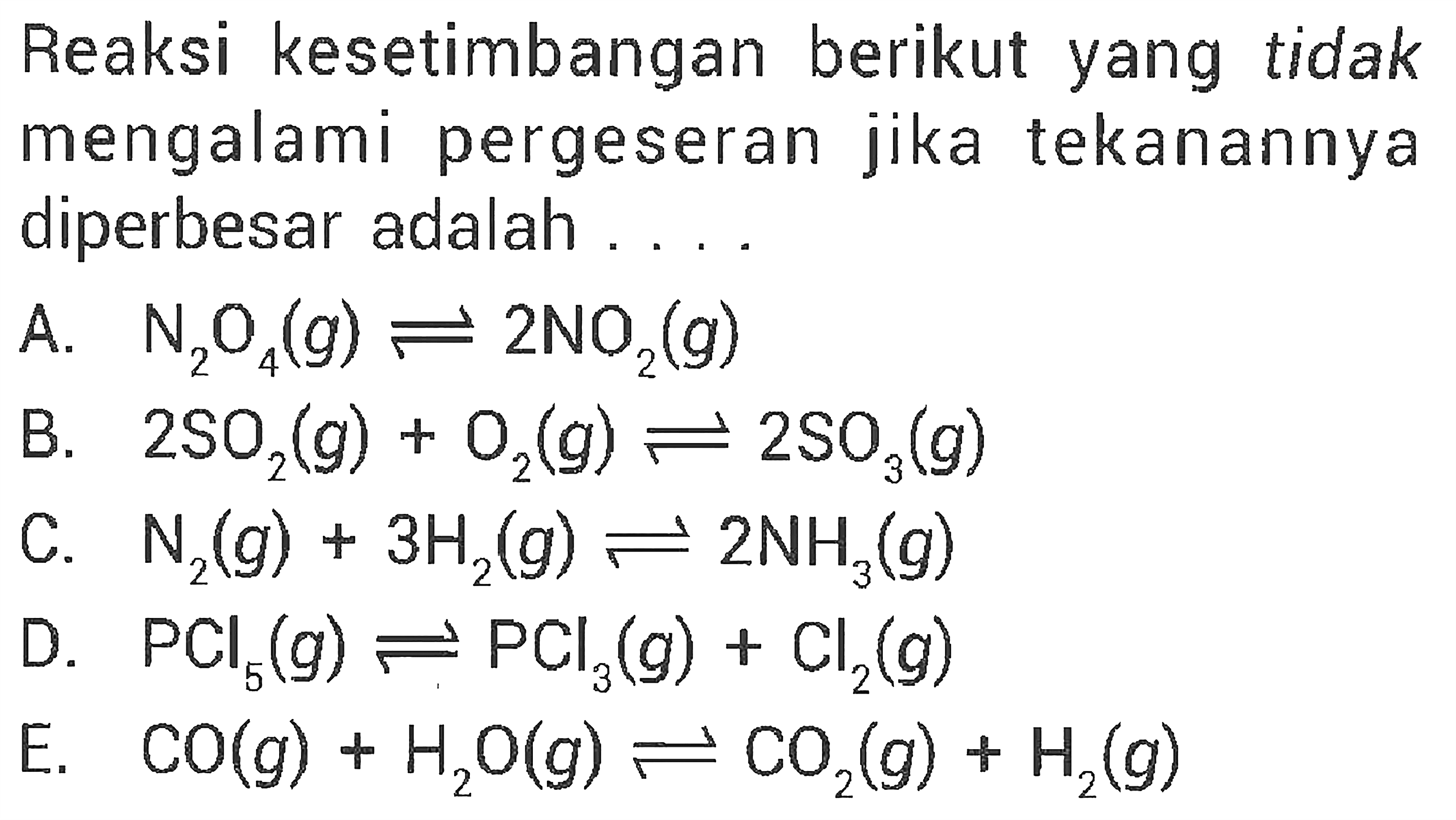 Reaksi kesetimbangan berikut yang tidak mengalami pergeseran jika tekanannya diperbesar adalah ....A. N2O4(g) <=> 2NO2(g) B. 2SO2(g) + O2(g) <=> 2SO3(g) C. N2(g) + 3H2(g) <=> 2NH3(g) D. PCl5(g) <=> PCl3(g) + Cl2(g) E. CO(g) + H2O(g) <=> CO2(g) + H2(g)  