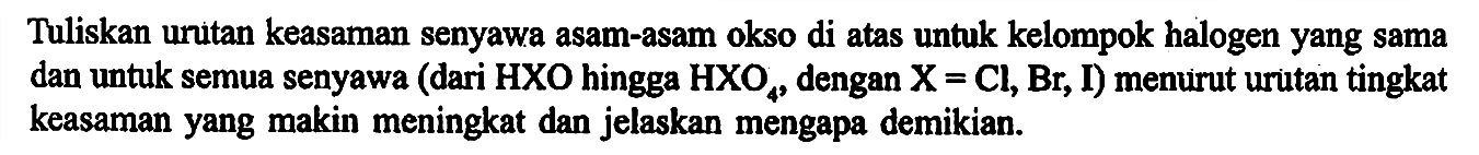 Tuliskan uritan keasaman senyawa asam-asam okso di atas untuk kelompok halogen yang sama dan untuk semua senyawa (dari HXO hingga HXO4, dengan X=Cl, Br, I) menurut urutan tingkat keasaman yang makin meningkat dan jelaskan mengapa demikian.