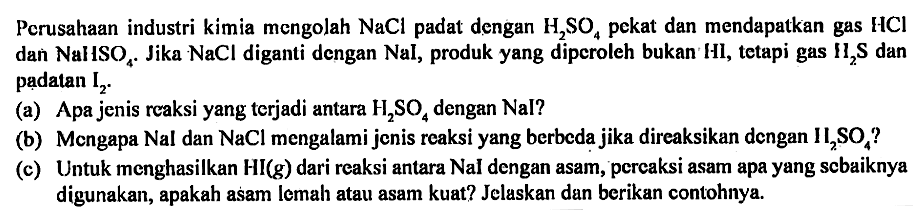 Perusahaan industri kimia mengolah NaCl padat dengan H2SO4 pekat dan mendapatkan gas HCl dan NaHSO4. Jika NaCl diganti dengan NaI, produk yang diperoleh bukan HI, tetapi gas H2S dan padatan I2.
(a) Apa jenis reaksi yang terjadi antara H2SO4 dengan Nal ?
(b) Mcngapa Nal dan NaCl mengalami jenis reaksi yang berbeda jika direaksikan dengan H2SO4 ?
(c) Untuk menghasilkan HI (g) dari reaksi antara NaI dengan asam, pereaksi asam apa yang sebaiknya digunakan, apakah asam lemah atau asam kuat ? Jelaskan dan berikan contohnya.