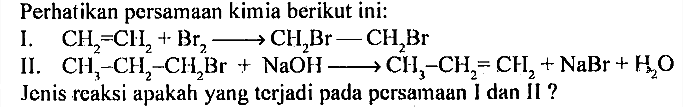 Perhatikan persamaan kimia berikut ini: 
I. CH2=CH2 + Br2 -> CH2Br - CH2Br 
II. CH3-CH2-CH2Br + NaOH -> CH3-CH2=CH2 + NaBr + H2O Jenis reaksi apakah yang terjadi pada persamaan I dan II?