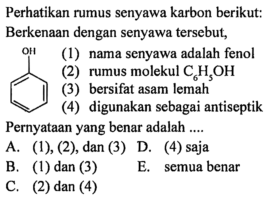Perhatikan rumus senyawa karbon berikut: Berkenaan dengan senyawa tersebut,
OH (1) nama senyawa adalah fenol
(2) rumus molekul  C_(6) H_(5) OH 
(3) bersifat asam lemah
(4) digunakan sebagai antiseptik
Pernyataan yang benar adalah ....
