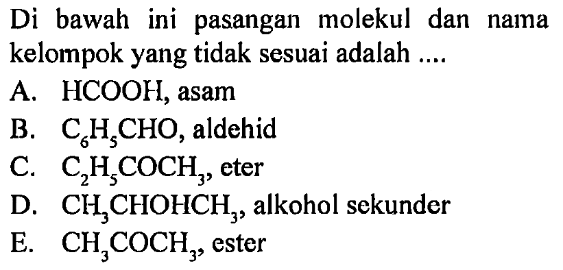Di bawah ini pasangan molekul dan nama kelompok yang tidak sesuai adalah .... 
A. HCOOH, asam 
B. C6H5CHO, aldehid 
C. C2H5COCH3, eter 
D. CH3CHOHCH3, alkohol sekunder 
E. CH3COCH3, ester 