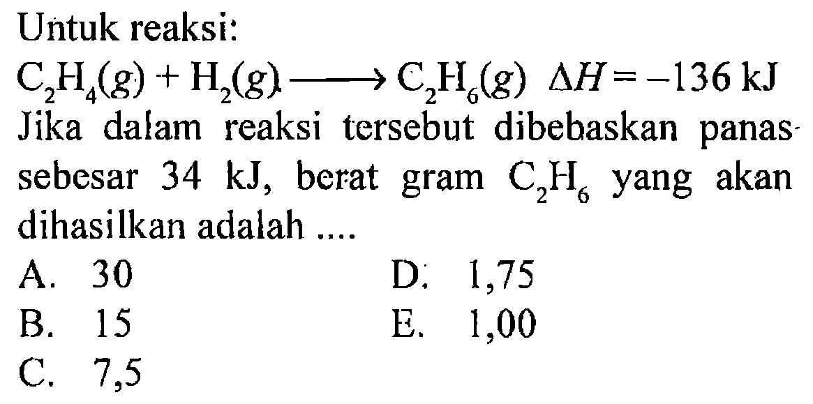 Untuk reaksi: C2H4 (g) + H2 (g) -> C2H6 (g) delta H = -136 kJ Jika dalam reaksi tersebut dibebaskan panas sebesar 34 kJ, berat gram C2H6 yang akan dihasilkan adalah
