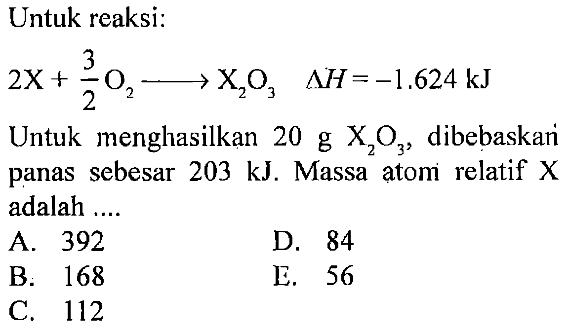 Untuk reaksi:
2X + 3/2 O2 - > X2O3 delta H=-1.624 kJ
Untuk menghasilkan 20 g X2O3, dibebaskan panas sebesar 203 kJ. Massa atom relatif X adalah ....