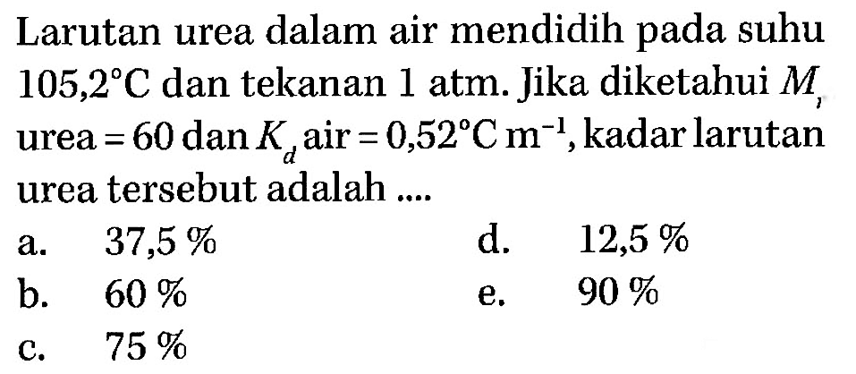 Larutan urea dalam air mendidih pada suhu  105,2 C  dan tekanan 1 atm. Jika diketahui  M, urea=60  dan  Kd  air=0,52 C m^(-1), kadar larutan urea tersebut adalah .... 