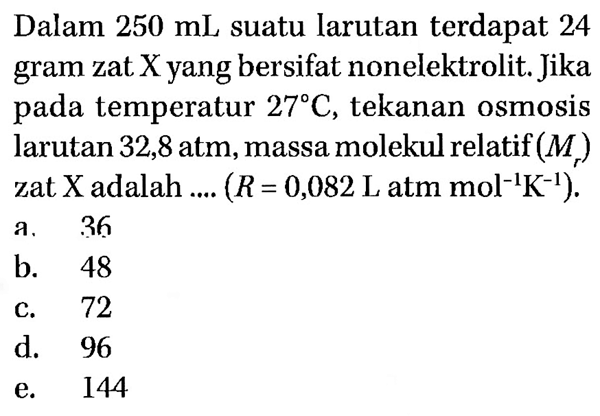 Dalam 250 mL suatu larutan terdapat 24 gram zat X yang bersifat nonelektrolit. Jika pada temperatur 27 C, tekanan osmosis larutan 32,8 atm, massa molekul relatif (Mr) zat X adalah .... (R = 0,082 L atm mol^-1 K^-1). 