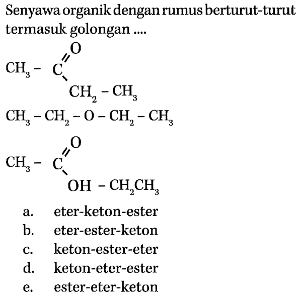 Senyawa organik dengan rumus berturut-turut termasuk golongan 
CH3-C O CH2-CH3 CH3-CH2-O-CH2-CH3 CH3-C O OH-CH2CH3
a. eter-keton-ester b. eter-ester-keton c. keton-ester-eter d. keton-eter-ester e. ester-eter-keton 