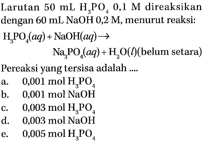 Larutan  50 mL H3PO4 0,1 M  direaksikan dengan  60 mL NaOH 0,2 M , menurut reaksi:

begin{aligned)
H3PO4(a q)+ NaOH(a q) -> 
 Na3PO4(a q)+H2O(l) (belum setara)
end{aligned)

Pereaksi yang tersisa adalah ....
a.   0,001 mol H3PO4 
b.   0,001 mol NaOH 
c.   0,003 mol H3PO4 
d. 0,003 mol  NaOH 
e.   0,005 mol H3PO4 