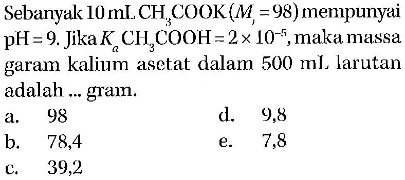 Sebanyak 10 mL CH3COOK (Mr = 98) mempunyai pH = 9. Jika Ka CH3COOH = 2 x 10^(-5), maka massa garam kalium asetat dalam 500 mL larutan adalah ... gram.