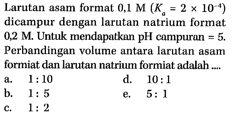 Larutan asam format 0,1 M (Ka = 2 x 10^(-4)) dicampur dengan larutan natrium format 0,2 M. Untuk mendapatkan pH compuran = 5. Perbandingan volume antara larutan asam formiat dan larutan natrium formiat adalah ...
