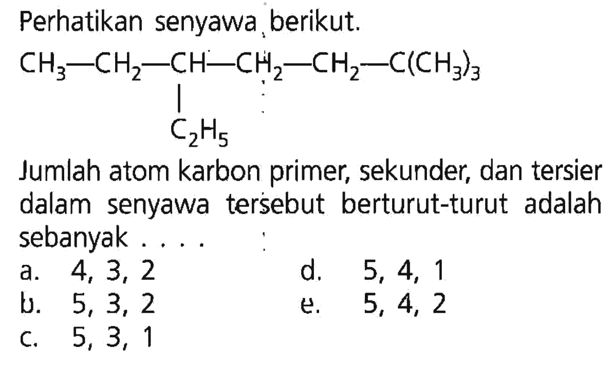 Perhatikan senyawa berikut. CH3 - CH2 - CH - CH2 - CH2 - C(CH3)3 | C2H5 Jumlah atom karbon primer, sekunder, dan tersier dalam senyawa tersebut berturut-turut adalah sebanyak . . . .  
