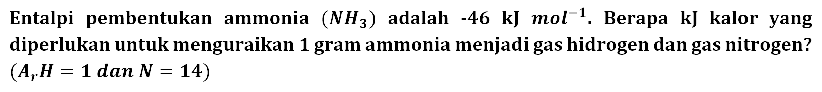 Entalpi pembentukan ammonia (NH3) adalah -46 kJ mol^-1. Berapa kJ kalor yang diperlukan untuk menguraikan 1 gram ammonia menjadi gas hidrogen dan gas nitrogen? (Ar H = 1 dan N = 14) 