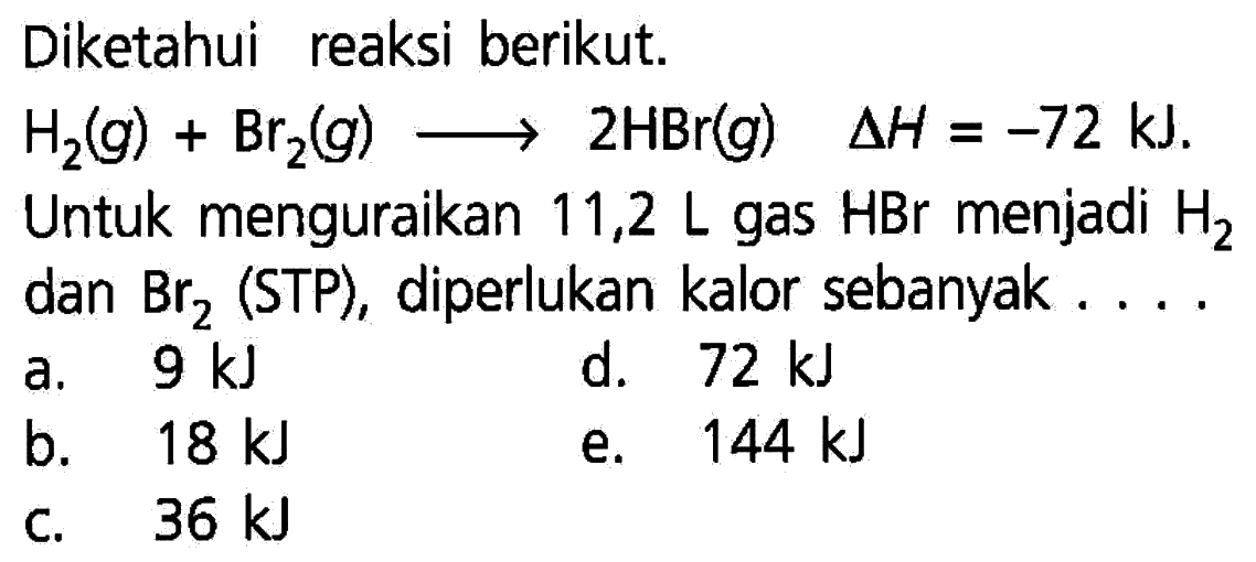 Diketahui reaksi berikut.H2(g)+Br2(g) ---> 2 HBr(g) delta H=-72 kJ. Untuk menguraikan 11,2 L gas HBr menjadi H2 dan Br2(STP), diperlukan kalor sebanyak.... a. 9 kJ        b. 18 kJ   c. 36 kJ d. 72 kJe. 144 kJ   