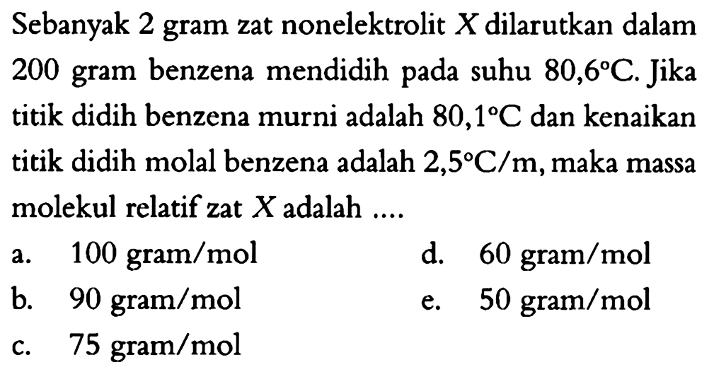Sebanyak 2 gram zat nonelektrolit X dilarutkan dalam 200 gram benzena mendidih pada suhu 80,6 C. Jika titik didih benzena murni adalah 80,1 C dan kenaikan titik didih molal benzena adalah 2,5 C/m, maka massa molekul relatif zat X adalah