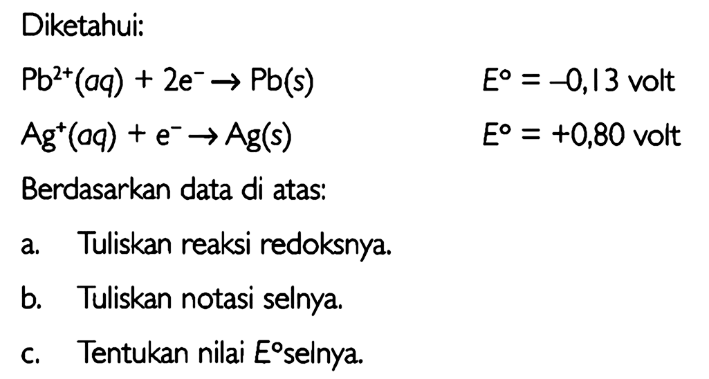 Diketahui: 
Pb^(2+) (aq) + 2 e^- -> Pb (s) E = -0,13 volt 
Ag^+ (aq) + e^- -> Ag (s) E = +0,80 volt 
Berdasarkan data di atas: 
a. Tuliskan reaksi redoksnya. 
b. Tuliskan notasi selnya. 
c. Tentukan nilai E selnya.