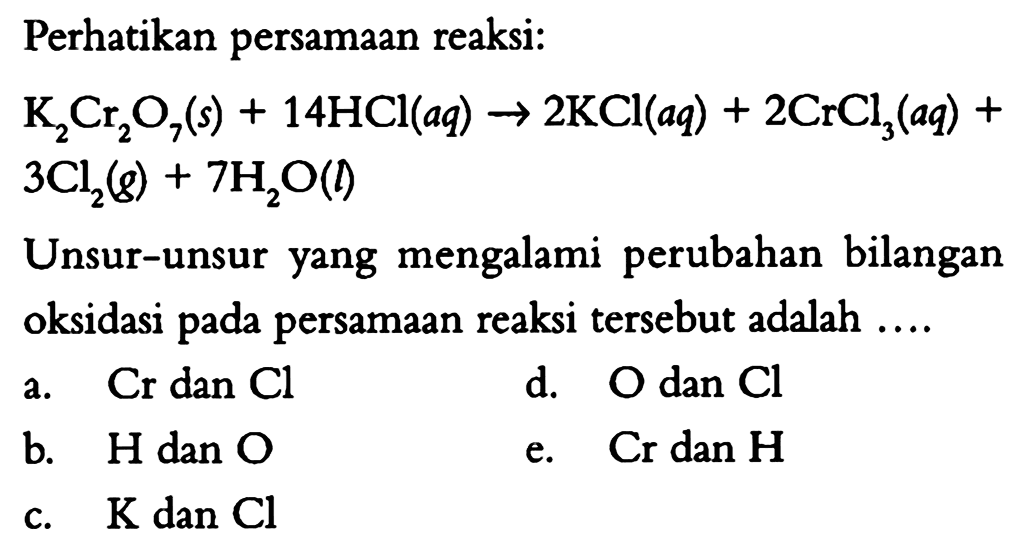 Perhatikan persamaan reaksi: K2Cr2O7(s)+14HCl(aq)->2KCl(aq)+2CrCl3(aq)+3Cl2(g)+7H2O(l) Unsur-unsur yang mengalami perubahan bilangan oksidasi pada persamaan reaksi tersebut adalah ....a.  Cr  dan  Cl  d.  O  dan  Cl  b.  H  dan  O  e.  Cr  dan  H  c.  K dan Cl  
