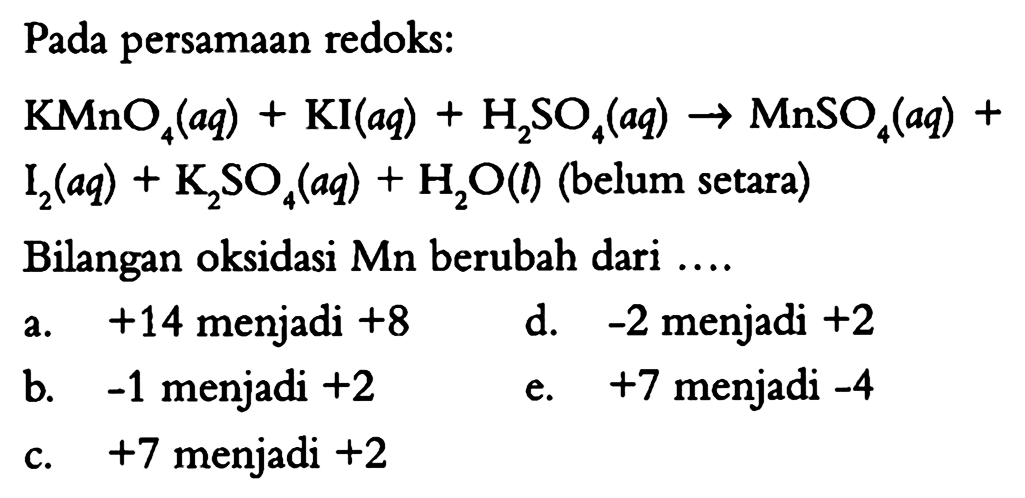 Pada persamaan redoks: KMnO4 (aq) + KI (aq) + H2SO4 (aq) -> MnSO4 (aq) + I2 (aq) + K2SO4 (aq) + H2O (l) (belum setara) Bilangan oksidasi Mn berubah dari a. +14 menjadi +8 d. -2 menjadi +2 b. -1 menjadi +2 e. +7 menjadi -4 c. +7 menjadi +2