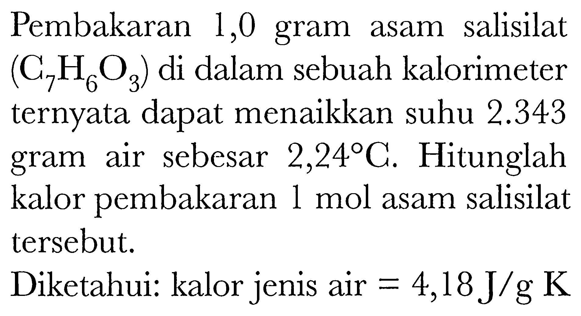 Pembakaran 1,0 gram asam salisilat (C7H6O3) di dalam sebuah kalorimeter ternyata dapat menaikkan suhu 2.343 gram air sebesar 2,24 C. Hitunglah kalor pembakaran 1 mol asam salisilat tersebut. Diketahui : kalor jenis air =4,18 J/g K