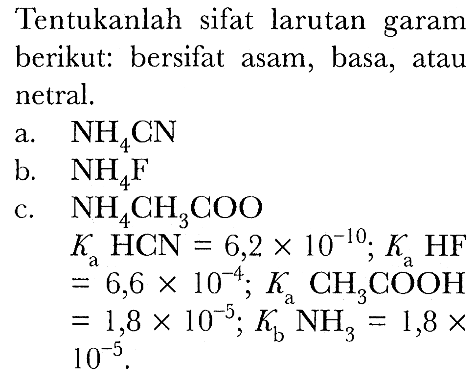 Tentukanlah sifat larutan garam berikut: bersifat asam, basa, atau netral.
a.  NH4 CN 
b.  NH4 F 
c.  NH4 CH3 COO 
 Ka HCN=6,2 x 10^(-10) ; Ka HF 
 =6,6 x 10^(-4) ; Ka CH3 COOH 
 =1,8 x 10^(-5) ; Kb NH3=1,8 x   10^(-5) .