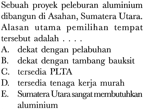 Sebuah proyek peleburan aluminium dibangun di Asahan, Sumatera Utara. Alasan utama pemilihan tempat tersebut adalah ....
A. dekat dengan pelabuhan
B. dekat dengan tambang bauksit
C. tersedia PLTA
D. tersedia tenaga kerja murah
E. Sumatera Utara sangat membutuhkan aluminium