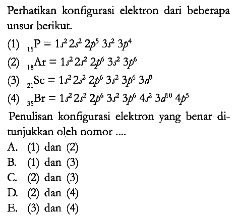 Perhatikan konfigurasi elektron dari beberapa unsur berikut.
(1) 15P = 1s^2 2s^2 2p^5 3s^2 3p^4 
(2) 18Ar = 1s^2 2s^2 2p^6 3s^2 3p^6 
(3) 21Sc = 1s^2 2s^2 2p^6 3s^2 3p^6 3d^8 
(4) 35Br = 1s^2 2s^2 2p^6 3s^2 3p^6 4s^2 3d^10 4p^5 
Penulisan konfigurasi elektron yang benar ditunjukkan oleh nomor ....
A. (1) dan (2)
B. (1) dan (3)
C. (2) dan (3)
D. (2) dan (4)
E. (3) dan (4)