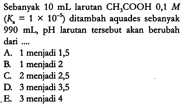 Sebanyak 10 mL larutan CH3COOH 0,1 M (Ka = 1 x 10^(-5)) ditambah aquades sebanyak 990 mL, pH larutan tersebut akan berubah dari ....