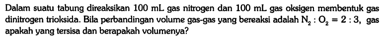 Dalam suatu tabung direaksikan 100 mL gas nitrogen dan 100 mL gas oksigen membentuk gas dinitrogen trioksida. Bila perbandingan volume gas-gas yang bereaksi adalah N2 : O2 = 2 : 3, gas apakah yang tersisa dan berapakah volumenya?