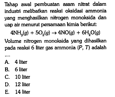 Tahap awal pembuatan asam nitrat dalam industri melibatkan reaksi oksidasi ammonia yang menghasilkan nitrogen monoksida dan uap air menurut persamaan kimia berikut:

4 NH3 (g) + 5 O(2) (g) -> 4 NO(g) + 6 H2O (g)

Volume nitrogen monoksida yang dihasilkan pada reaksi 6 liter gas ammonia (P, T) adalah ...