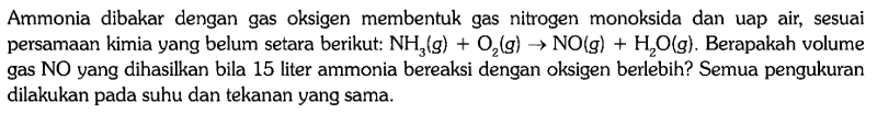 Ammonia dibakar dengan gas oksigen membentuk gas nitrogen monoksida dan uap air, sesuai persamaan kimia yang belum setara berikut: NH3 (g) + O2 (g) -> NO (g) + H2O (g). Berapakah volume gas NO yang dihasilkan bila 15 liter ammonia bereaksi dengan oksigen berlebih? Semua pengukuran dilakukan pada suhu dan tekanan yang sama.