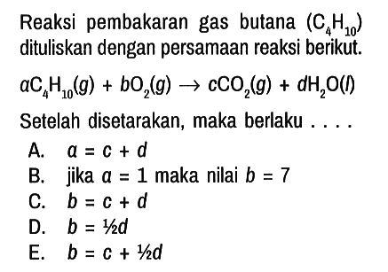 Reaksi pembakaran gas butana (C4H10) dituliskan dengan persamaan reaksi berikut.
a C4H10 (g) + b O2 (g) -> c CO2 (g) + d H2O (I)
Setelah disetarakan, maka berlaku . ...
A. a = c + d 
B. jika a = 1 maka nilai b = 7 
C. b = c + d 
D. b = 1/2 d 
E. b = c + 1/2 d