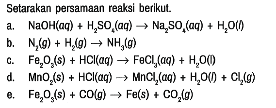 Setarakan persamaan reaksi berikut.
a. NaOH (aq) + H2SO4 (aq) - > Na2SO4 (aq) + H2O (l) b. N2 (g) + H2 (g) - > NH3 (g) c. Fe2O3 (s) + HCl (aq) - > FeCl3 (aq) + H2O (l) d. MnO2 (s) + HCl (aq) - > MnCl2 (aq) + H2O (I) + Cl2 (g) e. Fe2O3 (s) + CO (g) -> Fe (s) + CO2 (g) 