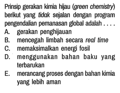 Prinsip gerakan kimia hijau (green chemistry) berikut yang tidak sejalan dengan program pengendalian pemanasan global adalah ....
A. gerakan penghijauan
B. mencegah limbah secara real time
C. memaksimalkan energi fosil
D. menggunakan bahan baku yang terbarukan
E. merancang proses dengan bahan kimia yang lebih aman