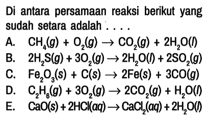 Di antara persamaan reaksi berikut yang sudah setara adalah ....
A. CH4 (g) + O2 (g) -> CO2 (g) + 2 H2O (I) 
B. 2 H2S (g) + 3 O2 (g) -> 2 H2O (l) + 2 SO2 (g) 
C. Fe2O3 (s) + C (s) -> 2 Fe (s) + 3 CO (g) 
D. C2H6 (g) + 3 O2 (g) -> 2 CO2 (g) + H2O (l) 
E. CaO (s) + 2 HCl (aq) -> CaCl2 (aq) + 2 H2O (l)