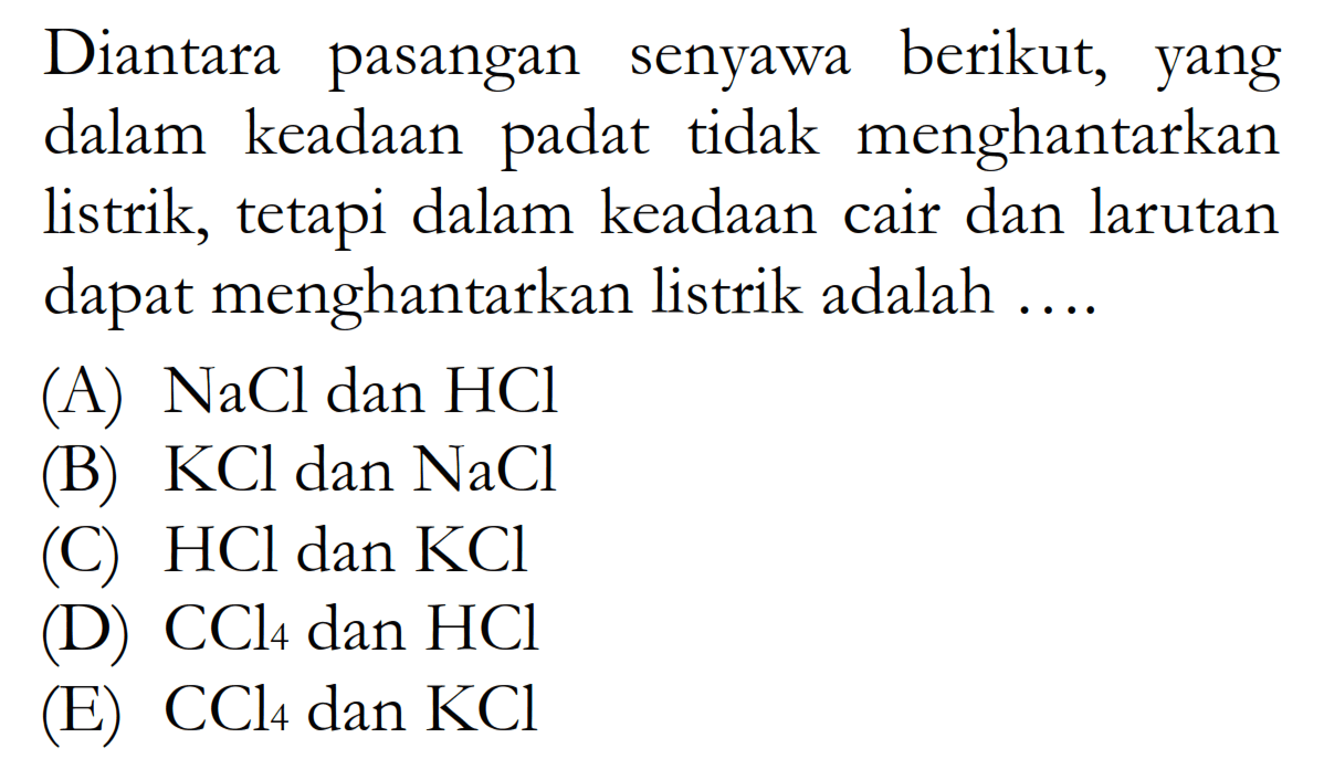 Diantara pasangan senyawa berikut, yang dalam keadaan padat tidak menghantarkan listrik, tetapi dalam keadaan cair dan larutan dapat menghantarkan listrik adalah ....(A)  NaCl dan HCl (B)  KCl dan NaCl (C)  HCl dan KCl (D)  CCl4 dan HCl (E)  CCl4 dan KCl 