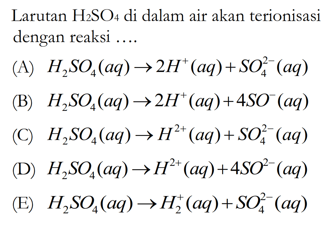 Larutan H2SO4 di dalam air akan terionisasi dengan reaksi ....
(A)  H2SO4(aq) -> 2H^+(aq)+SO4^(2-)(aq) 
(B)  H2SO4(aq) -> 2H^+(aq)+4SO^-(aq) 
(C)  H2SO4(aq) -> H^(2+)(aq)+SO4^(2-)(aq) 
(D)  H2SO4(aq) -> H^(2+)(aq)+4SO^(2-)(aq) 
(E)  H2SO4(aq) -> H2^+(aq)+SO4^(2-)(aq) 