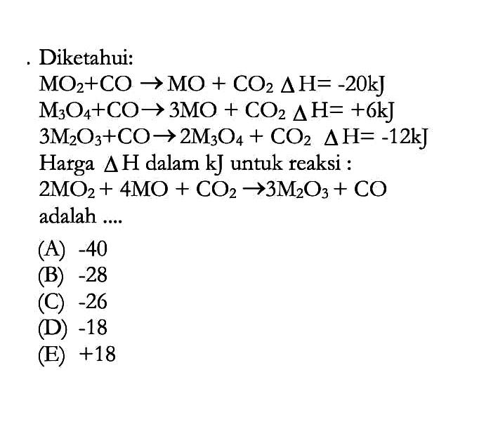 Diketahui:MO2+CO -> MO+CO2 delta H=-20 kJ M3O4+CO -> 3 MO+CO2 delta H=+6 kJ M3O4+CO -> 3 MO+CO2 delta H=+6 kJ 3 M2O3+CO -> 2 M3O4+CO2 delta H=-12 kJ Harga delta H dalam kJ untuk reaksi :2 MO2+4 MO+CO2 -> 3 M2O3+CO adalah ....
