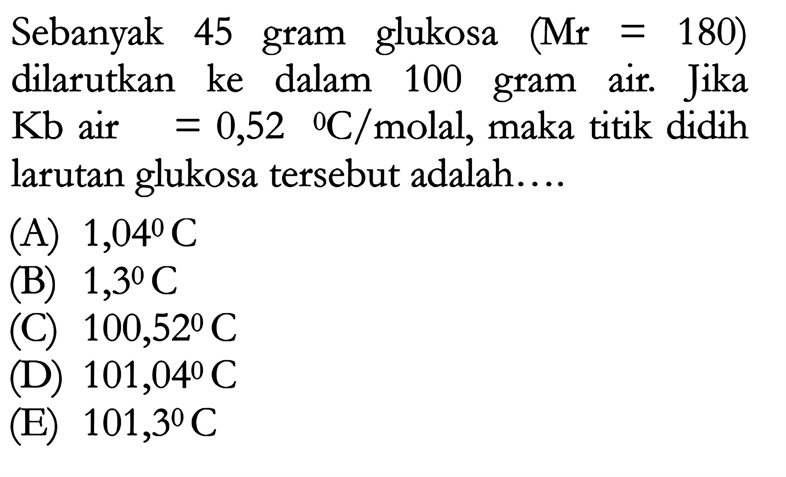 Sebanyak 45 gram glukosa (Mr = 180) dilarutkan ke dalam 100 gram air. Jika Kb air = 0,52 C/ molal, maka titik didih larutan glukosa tersebut adalah .....