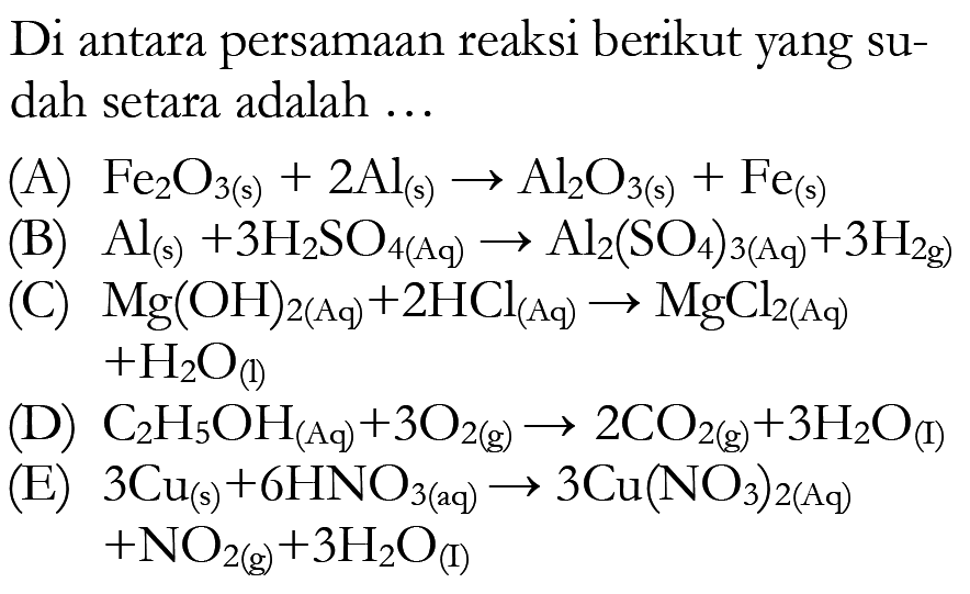 Di antara persamaan reaksi berikut yang sudah setara adalah ...(A)  Fe2 O3(s)+2 Al(s) -> Al2 O3(s)+Fe(s) (B)  Al(s)+3 H2 SO4(Aq) -> Al2(SO4)3(Aq)+3 H2 g) (C)  Mg(OH)2(Aq)+2 HCl(Aq) -> MgCl2(Aq)   +H2 O(l) (D)  C2 H5 OH(Aq)+3 O2(g) -> 2 CO2(g)+3 H2 O(I) (E)  3 Cu(s)+6 H N O3(aq) -> 3 Cu(NO3)2(Aq)   +NO2(g)+3 H2 O(I)