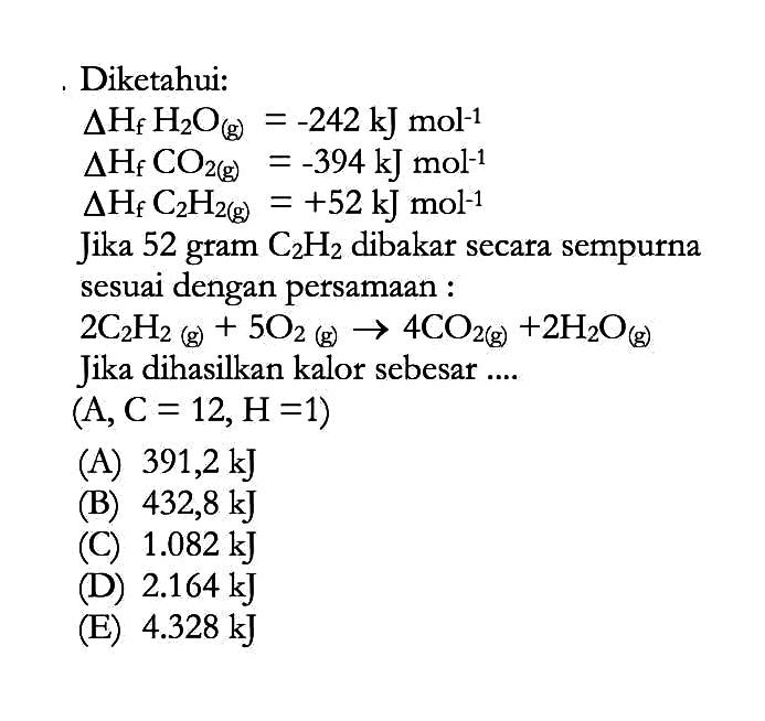 Diketahui: delta Hf H2O(g)=-242 kJ mol^-1 delta Hf CO2(g)=-394 kJ mol^-1 delta Hf C2H2(g)=+52 kJ mol^-1 Jika 52 gram C2H2 dibakar secara sempurna sesuai dengan persamaan : 2C2H2(g)+5O2(g) -> 4CO2(g)+2H2O(g) Jika dihasilkan kalor sebesar ....(A, C=12, H=1) 