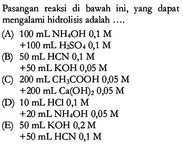Pasangan reaksi di bawah ini, yang dapat mengalami hidrolisis adalah ...(A) 100 mL NH4OH 0,1 M+100 mL H2SO4 0,1 M (B) 50 mL HCN 0,1 M+50 mL KOH 0,05 M(C) 200 mL CH3COOH 0,05 M+200 mL Ca(OH)2 0,05 M(D) 10 mL HCl 0,1 M+20 mL NH4OH 0,05 M (E) 50 mL KOH 0,2 M+50 mL HCN 0,1 M 