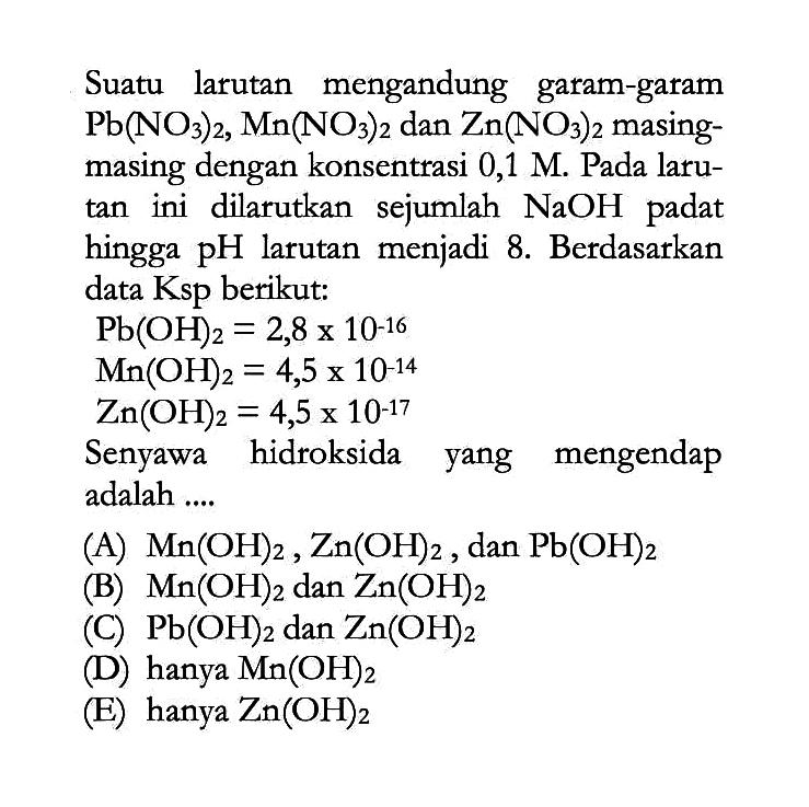 Suatu larutan mengandung garam-garam Pb(NO3)2, Mn(NO3)2 dan Zn(NO3)2 masingmasing dengan konsentrasi 0,1 M. Pada laru tan  ini dilarutkan sejumlah NaOH padat hingga pH larutan menjadi 8. Berdasarkan data Ksp berikut: Pb(OH)2=2,8x10^-16 Mn(OH)2=4,5x10^-14 Zn(OH)2=4,5x10^-17 Senyawa hidroksida yang mengendap adalah ....(A) Mn(OH)2, Zn(OH)2, dan Pb(OH)2 (B) Mn(OH)2 dan Zn(OH)2 (C) Pb(OH)2 dan Zn(OH)2 (D) hanya Mn(OH)2 (E) hanya Zn(OH)2 