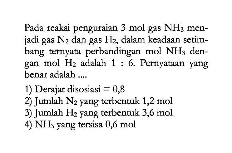 Pada reaksi penguraian 3 mol gas NH3 menjadi gas N2 dan gas H2, dalam keadaan setimbang ternyata perbandingan mol NH3 dengan mol H2 adalah 1:6. Pernyataan yang benar adalah .... 1) Derajat disosiasi =0,8 2) Jumlah N2 yang terbentuk 1,2 mol 3) Jumlah H2 yang terbentuk 3,6 mol 4) NH3 yang tersisa 0,6 mol 