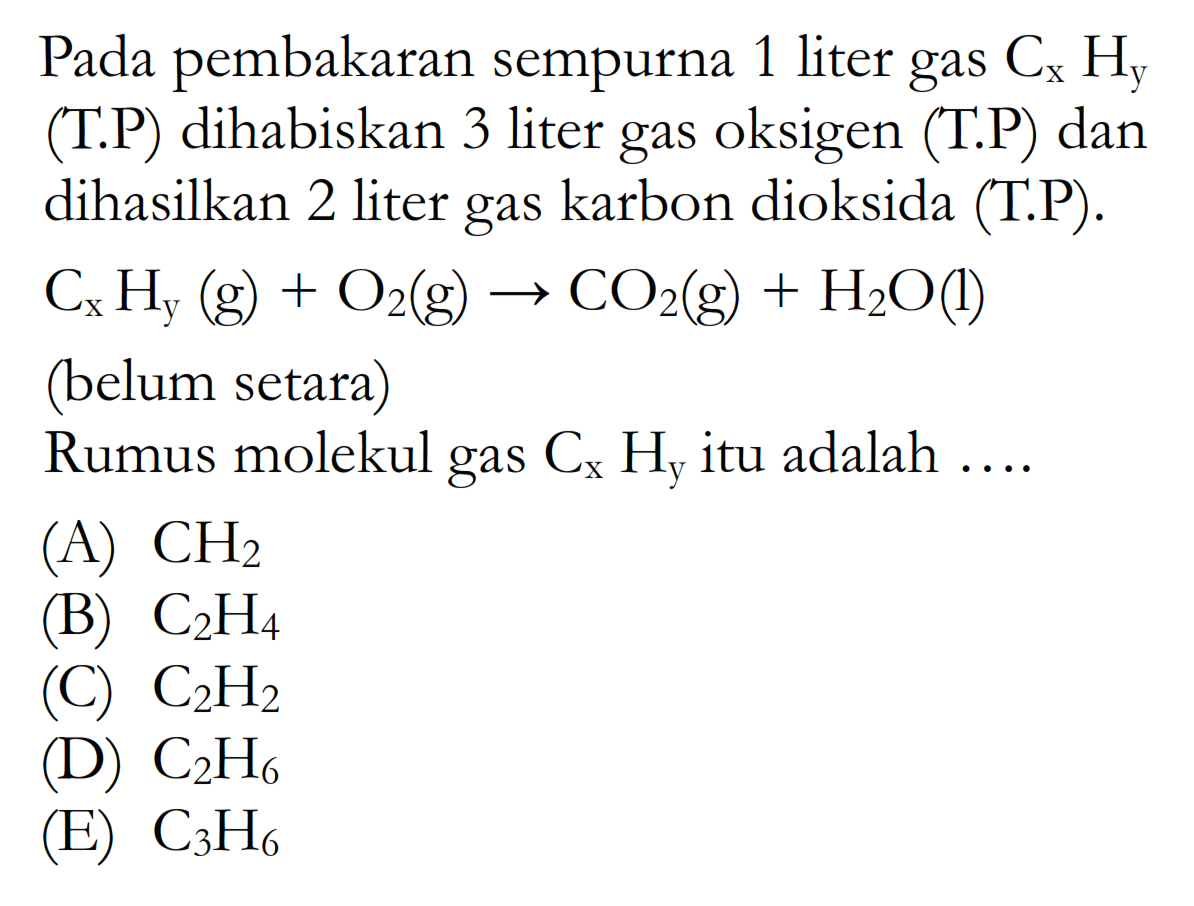 Pada pembakaran sempurna 1 liter gas CxHy (T.P) dihabiskan 3 liter gas oksigen (T.P) dan dihasilkan 2 liter gas karbon dioksida (T.P). CxHy(g)+O2(g)->CO2(g)+H2O(l) (belum setara) Rumus molekul gas CxHy itu adalah .... 