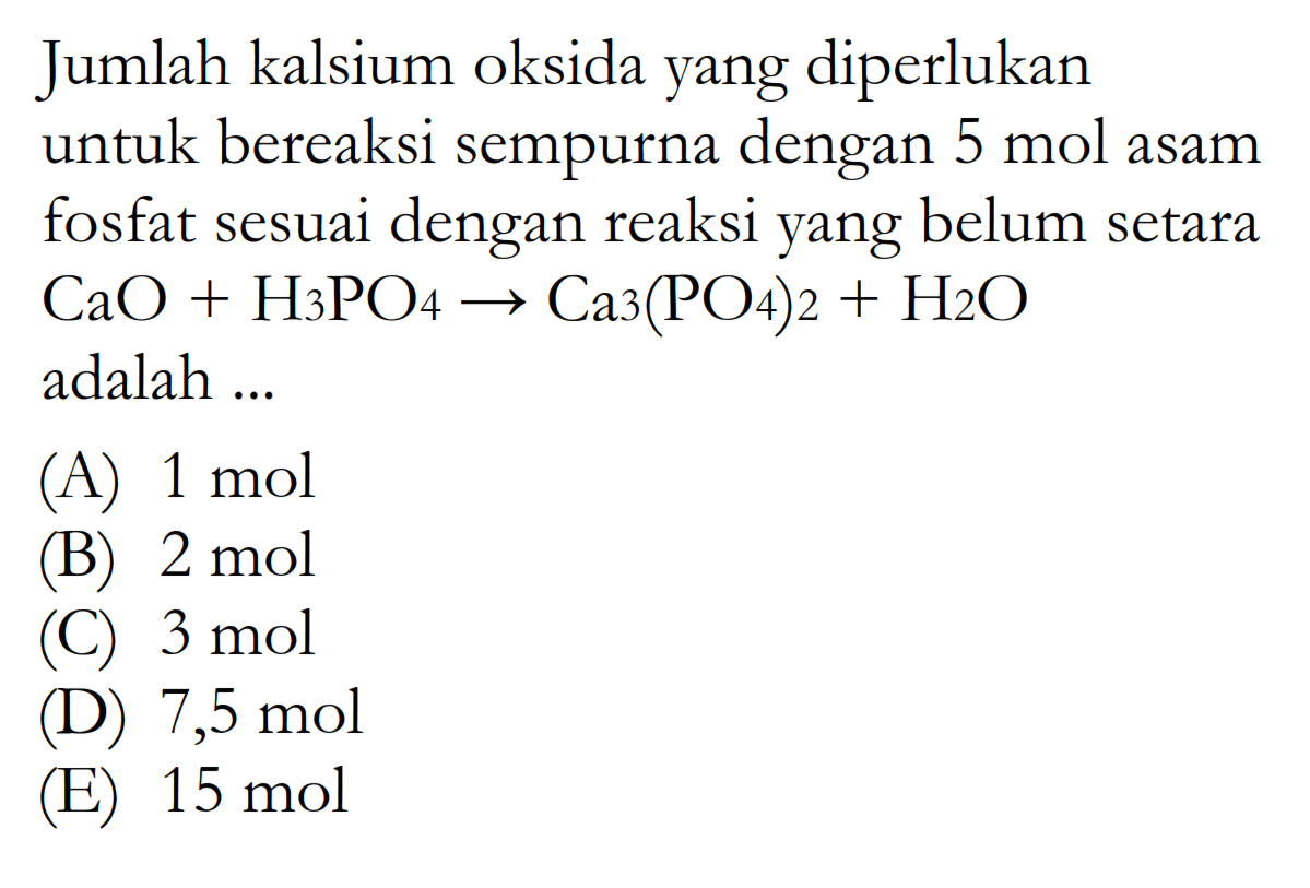 Jumlah kalsium oksida yang diperlukan untuk bereaksi sempurna dengan 5 mol asam fosfat sesuai dengan reaksi yang belum setara CaO+H3PO4 -> Ca3(PO4)2+H2O adalah ...