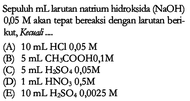 Sepuluh mL larutan natrium hidroksida (NaOH) 0,05 M akan tepat bereaksi dengan larutan berikut, kecuali .... (A) 10 mL HCl 0,05 M (B) 5 mL CH3COOH 0,1 M (C) 5 mL H2SO4 0,05 M (D) 1 mL HNO3 0,5 M (E) 10 mL H2SO4 0,0025 M