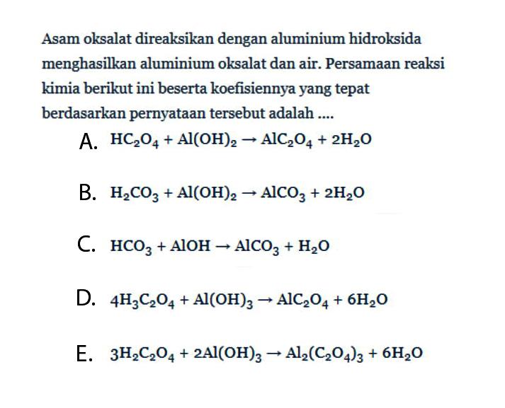 Asam oksalat direaksikan dengan aluminium hidroksida menghasilkan aluminium oksalat dan air. Persamaan reaksi kimia berikut ini beserta koefisiennya yang tepat berdasarkan pernyataan tersebut adalah ....A.  HC2O4+Al(OH)2->AlC2O4+2H2O B.  H2CO3+Al(OH)2->AlCO3+2H2O C.  HCO3+AlOH->AlCO3+H2O D.  4H3C2O4+Al(OH)3->AlC2O4+6H2O E.  3H2C2O4+2 Al(OH)3->Al2(C2O4)3+6H2O 