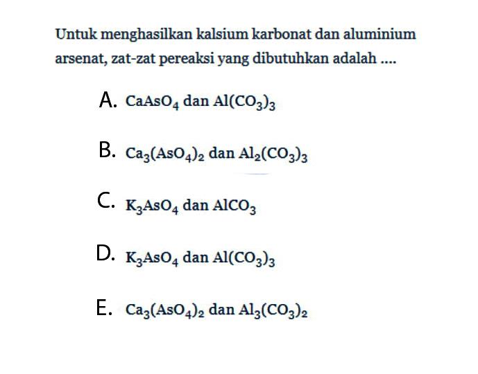 Untuk menghasilkan kalsium karbonat dan aluminium arsenat, zat-zat pereaksi yang dibutuhkan adalah ....A. CaAsO4 dan Al(CO3)3 B. Ca3(AsO4)2 dan  Al2(CO3)3 C. K3AsO4 dan AlCO3 D. K3AsO4 dan Al(CO3)3 E. Ca3(AsO4)2 dan Al3(CO3)2 