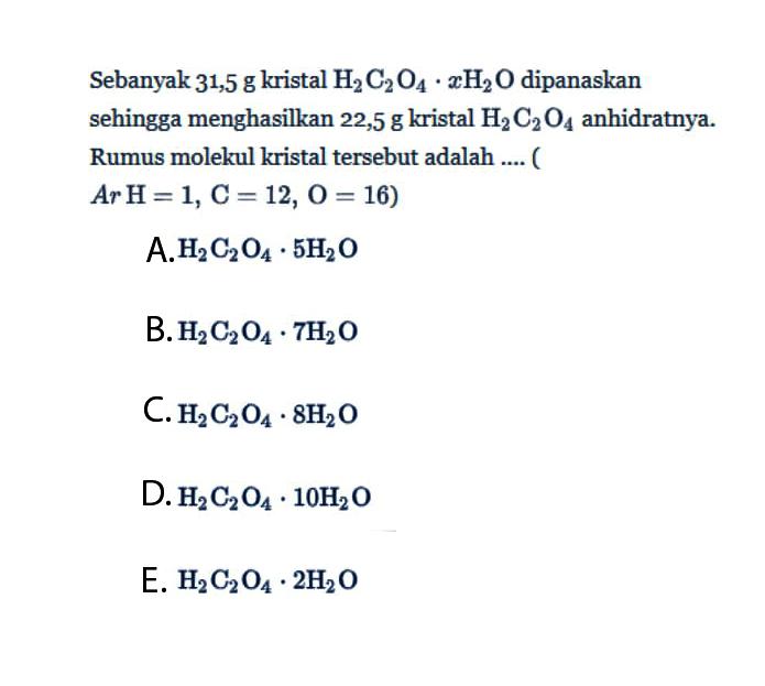 Sebanyak 31,5 g kristal H2C2O4.xH2O dipanaskan sehingga menghasilkan 22,5 g kristal H2C2O4 anhidratnya. Rumus molekul kristal tersebut adalah ....(Ar H=1, C=12, O=16)