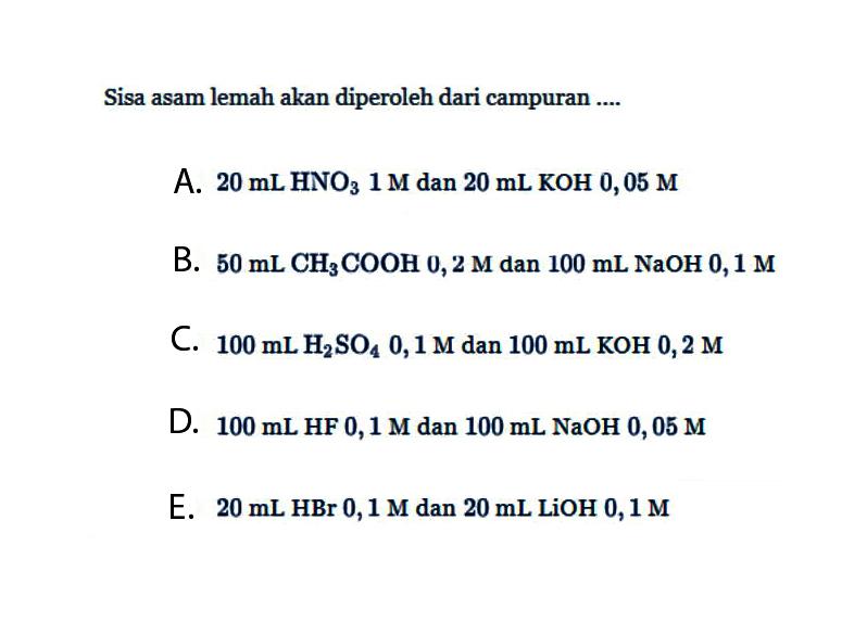 Sisa asam lemah akan diperoleh dari campuran .... A. 20 mL HNO3 1 M dan 20 mL KOH 0,05 M B. 50 mL CH3COOH 0,2 M dan 100 mL NaOH 0,1 M C. 100 mL H2SO4 0,1 M dan 100 mL KOH 0,2 M D. 100 mL HF 0,1 M dan 100 mL NaOH 0,05 M E. 20 mL HBr 0,1 M dan 20 mL LiOH 0,1 M