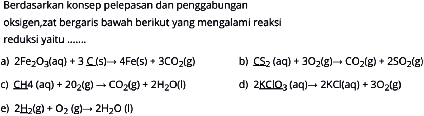 Berdasarkan konsep pelepasan dan penggabunganoksigen,zat bergaris bawah berikut yang mengalami reaksireduksi yaitu .......a)  2 Fe2 O3(aq)+3 \underlineC(s) -> 4 Fe(s)+3 CO2(g) b)  \underlineCS2(aq)+3 O2(g) -> CO2(g)+2 SO2(g) c)  CH 4(aq)+2 O2(g) -> CO2(g)+2 H2 O(l) d)  2 \underlineKClO3(aq) -> 2 KCl(aq)+3 O2(g) e)  2 \underlineH2(g)+O2(g) -> 2 H2 O(l) 